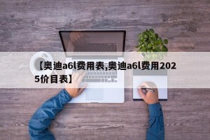 【奥迪a6l费用表,奥迪a6l费用2025价目表】
