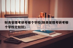财务管理考研考哪个学校(财务管理考研考哪个学校比较好)