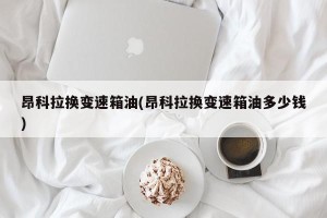 昂科拉换变速箱油(昂科拉换变速箱油多少钱)
