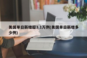 美国单日新增超3.1万例(美国单日新增多少例)