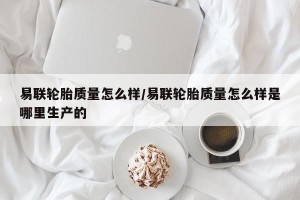易联轮胎质量怎么样/易联轮胎质量怎么样是哪里生产的