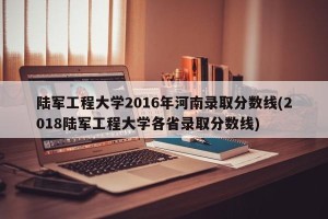 陆军工程大学2016年河南录取分数线(2018陆军工程大学各省录取分数线)