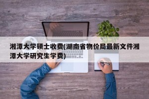 湘潭大学硕士收费(湖南省物价局最新文件湘潭大学研究生学费)