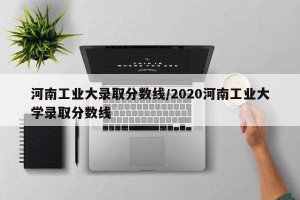 河南工业大录取分数线/2020河南工业大学录取分数线