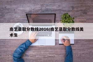 南艺录取分数线2016/南艺录取分数线美术生