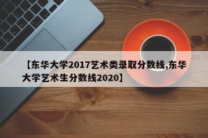 【东华大学2017艺术类录取分数线,东华大学艺术生分数线2020】