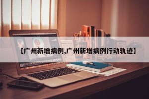 【广州新增病例,广州新增病例行动轨迹】