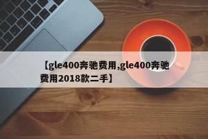 【gle400奔驰费用,gle400奔驰费用2018款二手】