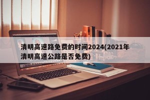 清明高速路免费的时间2024(2021年清明高速公路是否免费)