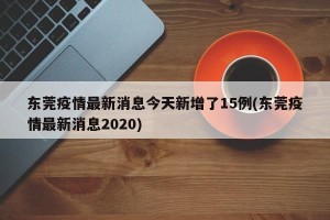东莞疫情最新消息今天新增了15例(东莞疫情最新消息2020)
