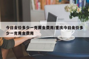 今日金价多少一克黄金费用/重庆今日金价多少一克黄金费用