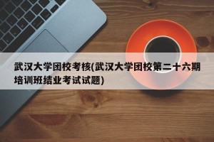 武汉大学团校考核(武汉大学团校第二十六期培训班结业考试试题)