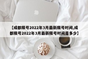 【成都限号2022年3月最新限号时间,成都限号2022年3月最新限号时间是多少】