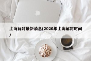 上海解封最新消息(2020年上海解封时间)