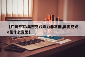 【广州专家:奥密克戎毒力非常低,奥密克戎o是什么意思】
