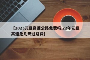 【2023元旦高速公路免费吗,22年元旦高速免几天过路费】