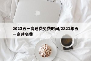 2023五一高速费免费时间/2821年五一高速免费
