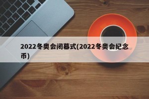 2022冬奥会闭幕式(2022冬奥会纪念币)