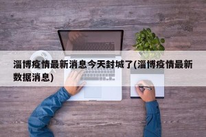 淄博疫情最新消息今天封城了(淄博疫情最新数据消息)