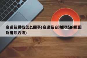 变速箱脱档怎么回事(变速箱自动脱档的原因及排除方法)