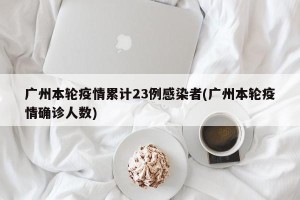 广州本轮疫情累计23例感染者(广州本轮疫情确诊人数)