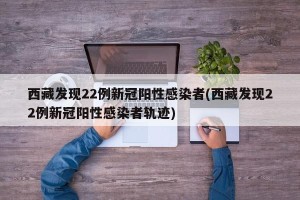 西藏发现22例新冠阳性感染者(西藏发现22例新冠阳性感染者轨迹)