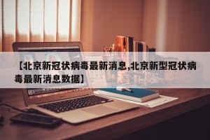 【北京新冠状病毒最新消息,北京新型冠状病毒最新消息数据】
