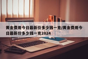 黄金费用今日最新价多少钱一克/黄金费用今日最新价多少钱一克2024