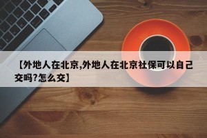 【外地人在北京,外地人在北京社保可以自己交吗?怎么交】