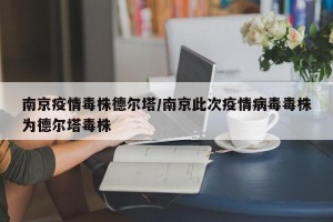 南京疫情毒株德尔塔/南京此次疫情病毒毒株为德尔塔毒株