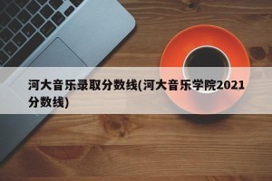 河大音乐录取分数线(河大音乐学院2021分数线)