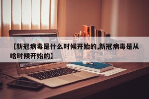 【新冠病毒是什么时候开始的,新冠病毒是从啥时候开始的】