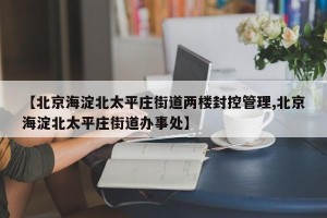 【北京海淀北太平庄街道两楼封控管理,北京海淀北太平庄街道办事处】