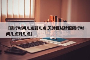 【限行时间几点到几点,天津区域牌照限行时间几点到几点】