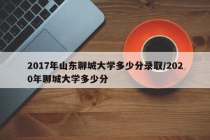 2017年山东聊城大学多少分录取/2020年聊城大学多少分