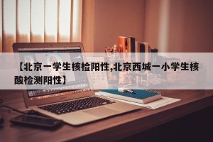 【北京一学生核检阳性,北京西城一小学生核酸检测阳性】