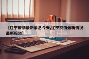 【辽宁疫情最新消息今天,辽宁疫情最新情况最新报道】