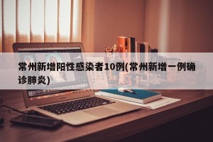常州新增阳性感染者10例(常州新增一例确诊肺炎)
