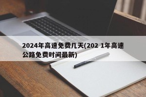 2024年高速免费几天(202 1年高速公路免费时间最新)
