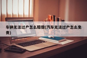 车辆无法过户怎么赔偿(汽车无法过户怎么免责)