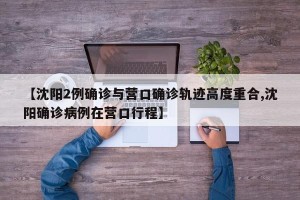 【沈阳2例确诊与营口确诊轨迹高度重合,沈阳确诊病例在营口行程】