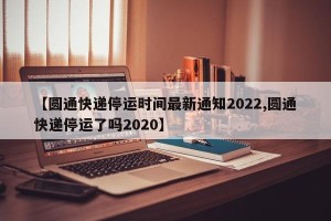 【圆通快递停运时间最新通知2022,圆通快递停运了吗2020】