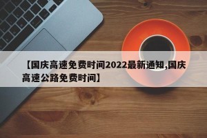 【国庆高速免费时间2022最新通知,国庆高速公路免费时间】