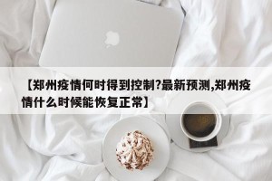 【郑州疫情何时得到控制?最新预测,郑州疫情什么时候能恢复正常】