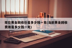 现在黄金回收价是多少钱一克(当前黄金回收费用是多少钱一克)