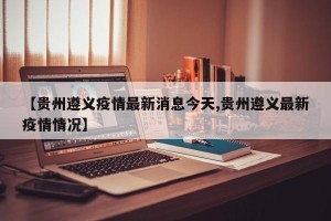 【贵州遵义疫情最新消息今天,贵州遵义最新疫情情况】
