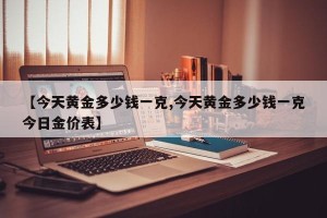 【今天黄金多少钱一克,今天黄金多少钱一克今日金价表】