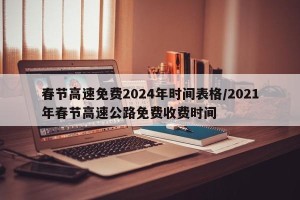 春节高速免费2024年时间表格/2021年春节高速公路免费收费时间