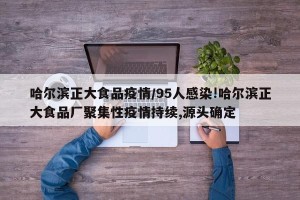 哈尔滨正大食品疫情/95人感染!哈尔滨正大食品厂聚集性疫情持续,源头确定