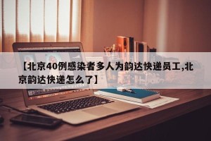 【北京40例感染者多人为韵达快递员工,北京韵达快递怎么了】
